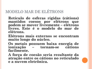 MODELO MAR DE ELÉTRONS
Retículo de esferas rígidas (cátions)
mantidos coesos por elétrons que
podem se mover livremente – elétrons
livres. Este é o modelo do mar de
elétrons.
Elétrons mais externos se encontram
muito longe do núcleo.
Os metais possuem baixa energia de
ionização – tornam-se cátions
facilmente.
A força de coesão seria resultante da
atração entre os cátions no reticulado
e a nuvem eletrônica.
 