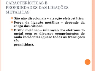 CARACTERÍSTICAS E
PROPRIEDADES DAS LIGAÇÕES
METÁLICAS
 São não direcionais – atração eletrostática.
 Força da ligação metálica – depende da
carga dos cátions
 Brilho metálico – interação dos elétrons do
metal com os diversos comprimentos de
onda incidentes (quase todas as transições
são
permitidas).
 