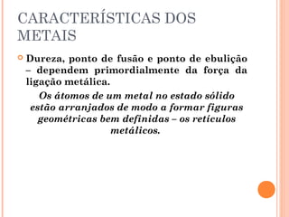 CARACTERÍSTICAS DOS
METAIS
 Dureza, ponto de fusão e ponto de ebulição
– dependem primordialmente da força da
ligação metálica.
Os átomos de um metal no estado sólido
estão arranjados de modo a formar figuras
geométricas bem definidas – os retículos
metálicos.
 