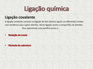 Ligação covalente
A ligação covalente consiste na ligação de dois átomos (iguais ou diferentes) ambos
com tendência para captar eletrões. Nesta ligação existe a compartilha de eletrões.
Para representar esta partilha temos a:
 