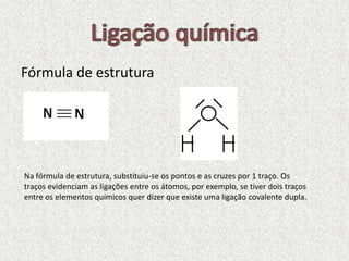 Fórmula de estrutura
Na fórmula de estrutura, substituiu-se os pontos e as cruzes por 1 traço. Os
traços evidenciam as ligações entre os átomos, por exemplo, se tiver dois traços
entre os elementos químicos quer dizer que existe uma ligação covalente dupla.
 