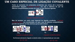 UM CASO ESPECIAL DE LIGAÇÃO COVALENTE
Todos os exemplos de compostos covalentes que vimos até o momento
apresentam ligações covalente normal, em que o elétrons do par de
elétrons compartilhados provêm de cada um dos átomos ligantes
Ligação covalente normal
Mas há também um outro caso especial de ligação covalente, a ligação
covalente dativa (ou coordenada), em que o par de elétrons compartilhados
provêm de apenas um dos átomos que já está estável
O = S O
SO2
Ligação covalente dativa
Na fórmula estrutural a ligação covalente dativa é representada por uma seta
O3
Ligação covalente dativa
O = O O
 