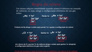 Regra do octeto
Um átomo adquire estabilidade quando possui 8 elétrons na camada
de valência, ou seja, atinge a configuração eletrônica de um gás
nobre
11Na = 1s2
2s2 2p6
3s1
10Ne = 1s2
2s2 2p6
Perde 1e-
Estável
17Cl = 1s2
2s2 2p6
3s2 3p5
18Ar = 1s2
2s2 2p6
3s2 3p6
Ganha 1e-
Instável
O átomo de Na atinge o octeto após perder 1e- e iguala a configuração do neônio
Instável Estável
Já o átomo de Cl, que tem 7e- de valência atinge o octeto após ganhar 1e-, atingindo
a configuração eletrônica do gás nobre argônio
H e He são exceções à regra do octeto pois se estabilizam com apenas 2e- de valência
 