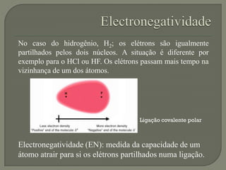 No caso do hidrogênio, H2; os elétrons são igualmente
partilhados pelos dois núcleos. A situação é diferente por
exemplo para o HCl ou HF. Os elétrons passam mais tempo na
vizinhança de um dos átomos.
Electronegatividade (EN): medida da capacidade de um
átomo atrair para si os elétrons partilhados numa ligação.
Ligação covalente polar
 