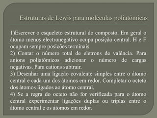 1)Escrever o esqueleto estrutural do composto. Em geral o
átomo menos electronegativo ocupa posição central. H e F
ocupam sempre posições terminais
2) Contar o número total de eletrons de valência. Para
anions poliatômicos adicionar o número de cargas
negativas. Para cations subtrair.
3) Desenhar uma ligação covalente simples entre o átomo
central e cada um dos átomos em redor. Completar o octeto
dos átomos ligados ao átomo central.
4) Se a regra do octeto não for verificada para o átomo
central experimentar ligações duplas ou triplas entre o
átomo central e os átomos em redor.
 
