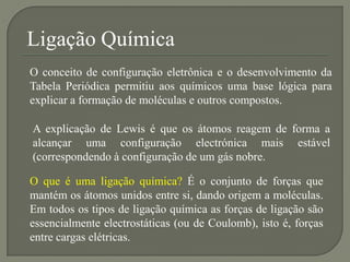 Ligação Química
O conceito de configuração eletrônica e o desenvolvimento da
Tabela Periódica permitiu aos químicos uma base lógica para
explicar a formação de moléculas e outros compostos.
A explicação de Lewis é que os átomos reagem de forma a
alcançar uma configuração electrónica mais estável
(correspondendo à configuração de um gás nobre.
O que é uma ligação química? É o conjunto de forças que
mantém os átomos unidos entre si, dando origem a moléculas.
Em todos os tipos de ligação química as forças de ligação são
essencialmente electrostáticas (ou de Coulomb), isto é, forças
entre cargas elétricas.
 