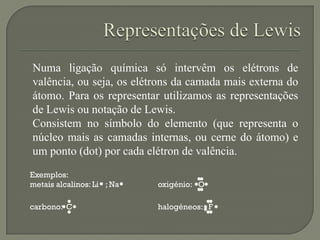 Numa ligação química só intervêm os elétrons de
valência, ou seja, os elétrons da camada mais externa do
átomo. Para os representar utilizamos as representações
de Lewis ou notação de Lewis.
Consistem no símbolo do elemento (que representa o
núcleo mais as camadas internas, ou cerne do átomo) e
um ponto (dot) por cada elétron de valência.
Exemplos:
metais alcalinos: Li ; Na oxigénio: O
carbono: C halogéneos: F
 