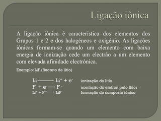 A ligação iónica é característica dos elementos dos
Grupos 1 e 2 e dos halogéneos e oxigénio. As ligações
iónicas formam-se quando um elemento com baixa
energia de ionização cede um electrão a um elemento
com elevada afinidade electrónica.
Exemplo: LiF (fluoreto de lítio)
Li Li+ + e- ionização do lítio
F + e- F - aceitação do eletron pelo flúor
Li+ + F - LiF formação do composto iónico
 