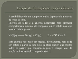 A estabilidade de um composto iônico depende da interação
de todos os íons.
Energia de rede: é a energia necessária para dissociar
completamente um mol de composto iônico sólido nos seus
íons no estado gasoso.
NaCl(s) Na+(g) + Cl-(g) E = +787 kJ/mol
Esta energia não pode ser medida directamente, mas pode
ser obtida a partir de um ciclo de Born-Haber, que mostra
todos os passos que contribuem para a energia total da
reação de formação do composto iônico.
 