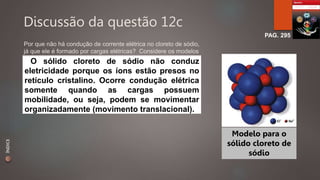 Discussão da questão 12c 
PAG. 295 
Por que não há condução de corrente elétrica no cloreto de sódio, 
já que ele é formado por cargas elétricas? Considere os modelos 
de partículas. O sólido cloreto de sódio não conduz 
eletricidade porque os íons estão presos no 
retículo cristalino. Ocorre condução elétrica 
somente quando as cargas possuem 
mobilidade, ou seja, podem se movimentar 
organizadamente (movimento translacional). 
Modelo para o 
sólido cloreto de 
sódio 
ÍNDICE 
 