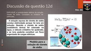 Discussão da questão 12d 
PAG. 295 
EXPLIQUE a condutividade elétrica da solução 
cloreto de sódio. Considere os modelos de 
partículas. 
A solução aquosa de cloreto de sódio 
conduz eletricidade porque há íons em 
solução. Quando o cloreto de sódio 
(substância iônica) foi colocado na 
água, o retículo cristalino foi quebrado, 
e os íons poderão constituir um fluxo 
organizado de cargas elétricas. 
Modelo para a 
solução de cloreto 
de sódio 
ÍNDICE 
 