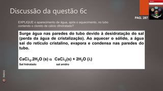 Discussão da questão 6c 
PAG. 287 
EXPLIQUE o aparecimento de água, após o aquecimento, no tubo 
contendo o cloreto de cálcio dihidratado? 
Surge água nas paredes do tubo devido à desidratação do sal 
(perda da água de cristalização). Ao aquecer o sólido, a água 
sai do retículo cristalino, evapora e condensa nas paredes do 
tubo. 
CaC2.2H2O (s)  CaC2(s) + 2H2O () 
Sal hidratado sal anidro 
ÍNDICE 
 