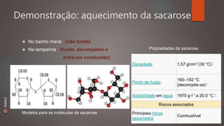 Demonstração: aquecimento da sacarose 
 No banho maria (não funde) 
 Na lamparina (funde, decompõem e 
entra em combustão) 
Modelos para as moléculas de sacarose 
Propriedades da sacarose 
ÍNDICE 
 