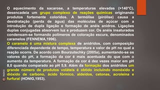 O aquecimento da sacarose, a temperaturas elevadas (>140°C), 
desencadeia um grupo complexo de reações químicas originando 
produtos fortemente coloridos. A termólise (pirólise) causa a 
desidratação (perda de água) das moléculas de açúcar com a 
introdução de dupla ligação e formação de anéis anidros. Ligações 
duplas conjugadas absorvem luz e produzem cor. Os anéis insaturados 
condensam-se formando polímeros de coloração escura, denominados 
caramelos (FENNEMA,1996). 
O caramelo é uma mistura complexa de anidridos, com composição 
diferenciada dependente de tempo, temperatura e valor de pH no qual a 
reação ocorre. De acordo com Bourzutschky (2005a), aumentando-se os 
valores do pH, a formação da cor é mais acentuada do que com o 
aumento da temperatura. A formação da cor é dez vezes maior em pH 
8,0 quando comparado ao pH 5,9. Além da formação dos anidridos um 
grande número de produtos voláteis é obtido incluindo monóxido e 
dióxido de carbono, ácido fórmico, aldeídos, cetonas, acroleína e 
furfural (HONIG,1953). 
ÍNDICE 
 