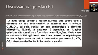 Discussão da questão 6d 
PAG. 287 
EXPLIQUE o aparecimento de água, após o aquecimento, no tubo contendo sacarose(C12H22O11)? 
A água surge devido à reação química que ocorre com a 
sacarose no seu aquecimento. A sacarose tem a fórmula 
C12H22O11, ou seja, possui em sua composição o elemento 
hidrogênio. Quando a sacarose é aquecida, as ligações 
químicas são rompidas e formadas novas ligações. Neste caso, 
os átomos de hidrogênio se combinam com os de oxigênio para 
formar a água, além de outros compostos, por exemplo, CO2, 
CO, cetonas (substâncias inflamáveis) e carvão. 
ÍNDICE 
 