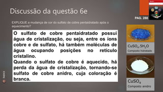 Discussão da questão 6e 
PAG. 288 
EXPLIQUE a mudança de cor do sulfato de cobre pentaidratado após o 
aquecimento? 
O sulfato de cobre pentaidratado possui 
água de cristalização, ou seja, entre os íons 
cobre e de sulfato, há também moléculas de 
água ocupando posições no retículo 
cristalino. 
Quando o sulfato de cobre é aquecido, há 
perda da água de cristalização, tornando-se 
sulfato de cobre anidro, cuja coloração é 
branca. CuSO4 
CuSO4.5H2O 
Composto hidratado 
Composto anidro 
ÍNDICE 
 