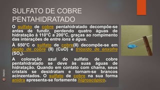 SULFATO DE COBRE 
PENTAHIDRATADO 
O sulfato de cobre pentahidratado decompõe-se 
antes de fundir, perdendo quatro águas de 
hidratação à 110°C a 200°C, graças ao rompimento 
das interações de entre íons e água. 
À 650°C o sulfato de cobre(II) decompõe-se em 
óxido de cobre (II) (CuO) e trióxido de enxofre 
(SO3). 
A coloração azul do sulfato de cobre 
pentahidratado se deve às suas águas de 
hidratação. Quando em contato com chama, seus 
cristais se desidratam e tornam-se brancos 
acinzentados. O sulfato de cobre na sua forma 
anidra apresenta-se fortemente higroscópico. 
ÍNDICE 
 