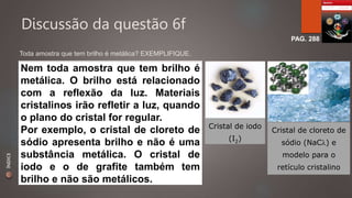 Discussão da questão 6f 
PAG. 288 
Toda amostra que tem brilho é metálica? EXEMPLIFIQUE. 
Nem toda amostra que tem brilho é 
metálica. O brilho está relacionado 
com a reflexão da luz. Materiais 
cristalinos irão refletir a luz, quando 
o plano do cristal for regular. 
Por exemplo, o cristal de cloreto de 
sódio apresenta brilho e não é uma 
substância metálica. O cristal de 
iodo e o de grafite também tem 
brilho e não são metálicos. 
Cristal de iodo 
(I2) 
Cristal de cloreto de 
sódio (NaC) e 
modelo para o 
retículo cristalino 
ÍNDICE 
 