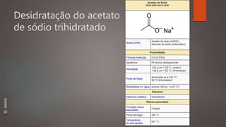 Desidratação do acetato 
de sódio trihidratado 
Acetato de Sódio 
Alerta sobre risco à saúde 
Nome IUPAC 
Acetato de sódio (IUPAC) 
etanoato de sódio (sistemático) 
Propriedades 
Fórmula molecular CH3COONa 
Aparência Pó branco deliquescente 
Densidade 
1,52 g·cm–3 (20 °C, anidro)1 
1,42 g·cm-3 (20 °C, trihidratado)1 
Ponto de fusão 
decompõe-se a 324 °C1 
58 °C (trihidratado)1 
Solubilidade em água solúvel (365 g·l-1 a 20 °C)1 
Estrutura 
Estrutura cristalina monoclínico 
Riscos associados 
Principais riscos 
associados 
Irritação 
Ponto de fulgor 250 °C 
Temperatura 
de auto-ignição 
607 °C 
ÍNDICE 
 