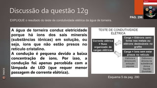 Discussão da questão 12g 
PAG. 296 
EXPLIQUE o resultado do teste de condutividade elétrica da água de torneira. 
Esquema 5 da pag. 290 
A água de torneira conduz eletricidade 
porque há íons dos sais minerais 
(substâncias iônicas) em solução, ou 
seja, íons que não estão presos no 
retículo cristalino. 
A condução é pequena devido a baixa 
concentração de íons. Por isso, a 
condução foi apenas percebida com a 
lâmpada de LED (que requer menor 
passagem de corrente elétrica). 
ÍNDICE 
 