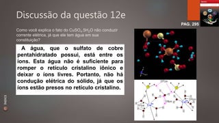 Discussão da questão 12e 
PAG. 295 
Como você explica o fato do CuSO4.5H2O não conduzir 
corrente elétrica, já que ele tem água em sua 
constituição? 
A água, que o sulfato de cobre 
pentahidratado possui, está entre os 
íons. Esta água não é suficiente para 
romper o retículo cristalino iônico e 
deixar o íons livres. Portanto, não há 
condução elétrica do sólido, já que os 
íons estão presos no retículo cristalino. 
ÍNDICE 
 