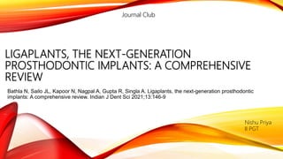 LIGAPLANTS, THE NEXT-GENERATION
PROSTHODONTIC IMPLANTS: A COMPREHENSIVE
REVIEW
Bathla N, Sailo JL, Kapoor N, Nagpal A, Gupta R, Singla A. Ligaplants, the next-generation prosthodontic
implants: A comprehensive review. Indian J Dent Sci 2021;13:146-9
Nishu Priya
II PGT
Journal Club
 