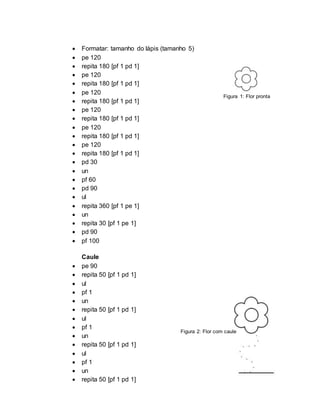  Formatar: tamanho do lápis (tamanho 5)
 pe 120
 repita 180 [pf 1 pd 1]
 pe 120
 repita 180 [pf 1 pd 1]
 pe 120
 repita 180 [pf 1 pd 1]
 pe 120
 repita 180 [pf 1 pd 1]
 pe 120
 repita 180 [pf 1 pd 1]
 pe 120
 repita 180 [pf 1 pd 1]
 pd 30
 un
 pf 60
 pd 90
 ul
 repita 360 [pf 1 pe 1]
 un
 repita 30 [pf 1 pe 1]
 pd 90
 pf 100
Caule
 pe 90
 repita 50 [pf 1 pd 1]
 ul
 pf 1
 un
 repita 50 [pf 1 pd 1]
 ul
 pf 1
 un
 repita 50 [pf 1 pd 1]
 ul
 pf 1
 un
 repita 50 [pf 1 pd 1]
Figura 1: Flor pronta
Figura 2: Flor com caule
 