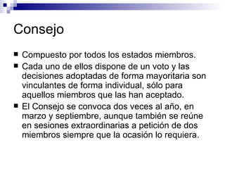 Consejo Compuesto por todos los estados miembros. Cada uno de ellos dispone de un voto y las decisiones adoptadas de forma mayoritaria son vinculantes de forma individual, sólo para aquellos miembros que las han aceptado.  El Consejo se convoca dos veces al año, en marzo y septiembre, aunque también se reúne en sesiones extraordinarias a petición de dos miembros siempre que la ocasión lo requiera.   