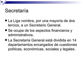 Secretaría La Liga nombra, por una mayoría de dos tercios, a un Secretario General. Se ocupa de los aspectos financieros y administrativos.  La Secretaría General está dividida en 14 departamentos encargados de cuestiones políticas, económicas, sociales y legales.  