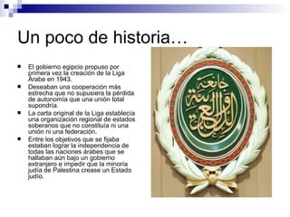 Un poco de historia… El gobierno egipcio propuso por primera vez la creación de la Liga Árabe en 1943.  Deseaban una cooperación más estrecha que no supusiera la pérdida de autonomía que una unión total supondría.  La carta original de la Liga establecía una organización regional de estados soberanos que no constituía ni una unión ni una federación.  Entre los objetivos que se fijaba estaban lograr la independencia de todas las naciones árabes que se hallaban aún bajo un gobierno extranjero e impedir que la minoría judía de Palestina crease un Estado judío.  