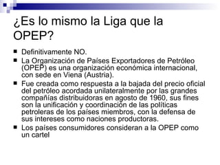 ¿Es lo mismo la Liga que la OPEP? Definitivamente NO. La Organización de Países Exportadores de Petróleo (OPEP) es una organización económica internacional, con sede en Viena (Austria).  Fue creada como respuesta a la bajada del precio oficial del petróleo acordada unilateralmente por las grandes compañías distribuidoras en agosto de 1960, sus fines son la unificación y coordinación de las políticas petroleras de los países miembros, con la defensa de sus intereses como naciones productoras.  Los países consumidores consideran a la OPEP como un cartel   