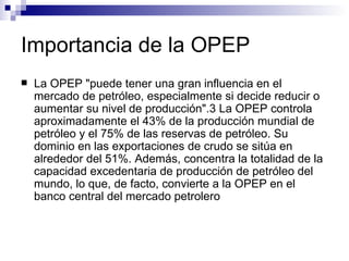 Importancia de la OPEP La OPEP "puede tener una gran influencia en el mercado de petróleo, especialmente si decide reducir o aumentar su nivel de producción".3 La OPEP controla aproximadamente el 43% de la producción mundial de petróleo y el 75% de las reservas de petróleo. Su dominio en las exportaciones de crudo se sitúa en alrededor del 51%. Además, concentra la totalidad de la capacidad excedentaria de producción de petróleo del mundo, lo que, de facto, convierte a la OPEP en el banco central del mercado petrolero   