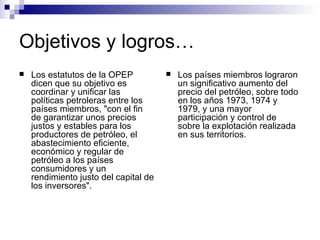 Objetivos y logros… Los estatutos de la OPEP dicen que su objetivo es coordinar y unificar las políticas petroleras entre los países miembros, "con el fin de garantizar unos precios justos y estables para los productores de petróleo, el abastecimiento eficiente, económico y regular de petróleo a los países consumidores y un rendimiento justo del capital de los inversores". Los países miembros lograron un significativo aumento del precio del petróleo, sobre todo en los años 1973, 1974 y 1979, y una mayor participación y control de sobre la explotación realizada en sus territorios. 