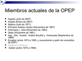 Miembros actuales de la OPEP Argelia (Julio de 2007) Angola (Enero de 2007) Nigeria (Julio de 1971) Emiratos Árabes Unidos (Noviembre de 1967) Indonesia y  Libia (Diciembre de 1962) Qatar (Diciembre de 1961) Iraq,  Irán,  Kuwait,  Arabia Saudita y  Venezuela (Septiembre de 1960) Ecuador (entre 1973 a 1993, y nuevamente a partir de noviembre de 2007) Antiguos miembros Gabón (entre 1975 a 1995) 