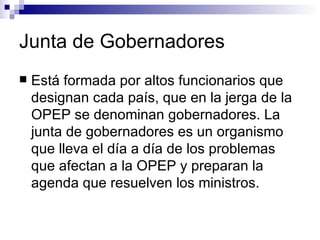 Junta de Gobernadores Está formada por altos funcionarios que designan cada país, que en la jerga de la OPEP se denominan gobernadores. La junta de gobernadores es un organismo que lleva el día a día de los problemas que afectan a la OPEP y preparan la agenda que resuelven los ministros. 