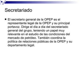 Secretariado El secretario general de la OPEP es el representante legal de la OPEP y su principal portavoz. Dirige el día a día del secretariado general del grupo, teniendo un papel muy relevante en el estudio de las condiciones del mercado de petróleo. También coordina la política de relaciones públicas de la OPEP y su departamento legal.   