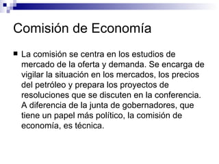 Comisión de Economía La comisión se centra en los estudios de mercado de la oferta y demanda. Se encarga de vigilar la situación en los mercados, los precios del petróleo y prepara los proyectos de resoluciones que se discuten en la conferencia. A diferencia de la junta de gobernadores, que tiene un papel más político, la comisión de economía, es técnica. 