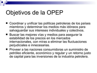 Objetivos de la OPEP Coordinar y unificar las políticas petroleras de los países miembros y determinar los medios más idóneos para salvaguardar sus intereses individuales y colectivos. Buscar las mejores vías y medios para asegurar la estabilidad de los precios en los mercados internacionales, con miras a eliminar las fluctuaciones perjudiciales e innecesarias. Proveer a las naciones consumidoras un suministro de petróleo eficiente, económico y regular y un retorno justo de capital para las inversiones de la industria petrolera. 