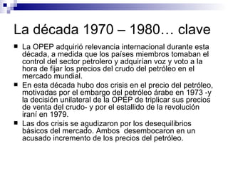 La década 1970 – 1980… clave La OPEP adquirió relevancia internacional durante esta década, a medida que los países miembros tomaban el control del sector petrolero y adquirían voz y voto a la hora de fijar los precios del crudo del petróleo en el mercado mundial. En esta década hubo dos crisis en el precio del petróleo, motivadas por el embargo del petróleo árabe en 1973 -y la decisión unilateral de la OPEP de triplicar sus precios de venta del crudo- y por el estallido de la revolución iraní en 1979.  Las dos crisis se agudizaron por los desequilibrios básicos del mercado. Ambos  desembocaron en un acusado incremento de los precios del petróleo. 