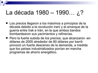 La década 1980 – 1990… ¿? Los precios llegaron a los máximos a principios de la década debido a la revolución iraní y el arranque de la guerra entre Irak e Irán, en la que ambos bandos bombardearon sus yacimientos y refinerías. Pero la fuerte subida de los precios, que alcanzaron -en dólares de 2005 alrededor de 80 dólares por barril- provocó un fuerte descenso de la demanda, a medida que los países industrializados ponían en marcha programas de ahorro energético. 