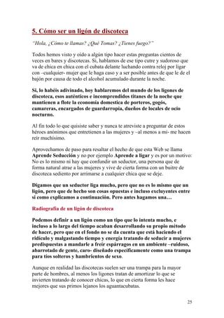 5. Cómo ser un ligón de discoteca
“Hola, ¿Cómo te llamas? ¿Qué Tomas? ¿Tienes fuego?”

Todos hemos visto y oído a algún tipo hacer estas preguntas cientos de
veces en bares y discotecas. Si, hablamos de ese tipo cutre y sudoroso que
va de chica en chica con el cubata delante luchando contra reloj por ligar
con –cualquier- mujer que le haga caso y a ser posible antes de que le de el
bajón por causa de todo el alcohol acumulado durante la noche.

Si, lo habéis adivinado, hoy hablaremos del mundo de los ligones de
discoteca, esos auténticos e incomprendidos titanes de la noche que
mantienen a flote la economía domestica de porteros, gogós,
camareras, encargados de guardarropía, dueños de locales de ocio
nocturno.

Al fin todo lo que quisiste saber y nunca te atreviste a preguntar de estos
héroes anónimos que entretienen a las mujeres y –al menos a mi- me hacen
reír muchísimo.

Aprovechamos de paso para resaltar el hecho de que esta Web se llama
Aprende Seducción y no por ejemplo Aprende a ligar y es por un motivo:
No es lo mismo ni hay que confundir un seductor, una persona que de
forma natural atrae a las mujeres y vive de cierta forma con un buitre de
discoteca sediento por arrimarse a cualquier chica que se deje.

Digamos que un seductor liga mucho, pero que no es lo mismo que un
ligón, pero que de hecho son cosas opuestas e incluso excluyentes entre
si como explicamos a continuación. Pero antes hagamos una…

Radiografía de un ligón de discoteca

Podemos definir a un ligón como un tipo que lo intenta mucho, e
incluso a lo largo del tiempo acaban desarrollando su propio método
de hacer, pero que en el fondo no se da cuenta que está haciendo el
ridículo y malgastando tiempo y energía tratando de seducir a mujeres
predispuestas a mandarle a freír espárragos en un ambiente –ruidoso,
abarrotado de gente, caro- diseñado específicamente como una trampa
para tíos solteros y hambrientos de sexo.

Aunque en realidad las discotecas suelen ser una trampa para la mayor
parte de hombres, al menos los ligones tratan de amortizar lo que se
invierten tratando de conocer chicas, lo que en cierta forma les hace
mejores que sus primos lejanos los aguantacubatas.


                                                                          25
 