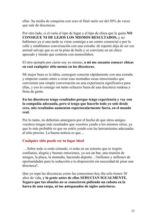 ellas. Su media de conquista con sexo al final suele ser del 50% de veces
que sale de discotecas.

Por otro lado, si el varía el tipo de lugar y el tipo de chica que le gusta NO
CONSIGUE NI DE LEJOS LOS MISMOS RESULTADOS, y no
hablemos ya si una tarde se viene conmigo a un centro comercial o por la
calle y entablamos conversación con una extraña: de repente deja de ser ese
animal salvaje que es en la pista de baile y se convierte en un chico
apocado y tímido que contesta con monosílabos.

El otro ejemplo por cierto soy yo mismo, a mi me encanta conocer chicas
en casi cualquier sitio menos en las discotecas.

Mi mejor baza es la labia, conseguir conectar rápidamente con una extraña
y empezar cuanto antes a crear esas montañas rusas emocionales que
convierten una simple conversación en una experiencia significativa para
ellas, y eso lo consigo sin tanto esfuerzo fuera de una discoteca ruidosa y
llena de gente.

En las discotecas tengo resultados porque tengo experiencia y voy con
la compañía adecuada, pero si tengo que hacerlo todo yo solo desde
cero, mis resultados aumentan espectacularmente fuera, en el mundo
real.

Por lo tanto, no deberíais amargaros por el hecho de que otros amigos
vuestros tengan más resultados que vosotros yendo a los mismos sitios, ya
que lo más probable es que no estéis yendo con las herramientas adecuadas
al sitio preciso. La buena noticia es que…

Cualquier sitio puede ser tu lugar ideal

 …Sobre todo si estás cómodo, si estás en un entorno que te inspire
confianza, alegría y buenas emociones, ya sea un bar, una reunión de
amigos, la playa, la montaña, haciendo deporte…!millones y millones de
oportunidades para la seducción a tu disposición sin necesidad de pisar una
discoteca!.

Que yo sepa las discotecas como las conocemos hoy día solo tienen 30
años de vida, y la gente antes de ellas SEDUCIAN IGUALMENTE.
Seguro que tus abuelos no se conocieron pidiendo un cubata en la
barra de una carpa, ni tus antepasados de siglos anteriores.




                                                                            32
 
