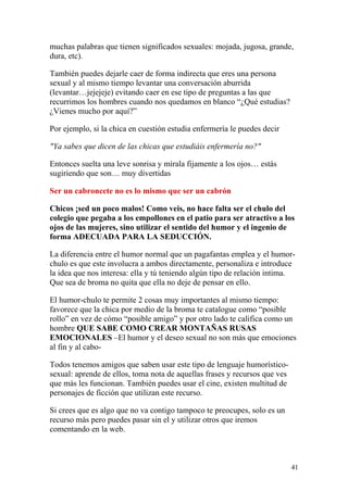 muchas palabras que tienen significados sexuales: mojada, jugosa, grande,
dura, etc).

También puedes dejarle caer de forma indirecta que eres una persona
sexual y al mismo tiempo levantar una conversación aburrida
(levantar…jejejeje) evitando caer en ese tipo de preguntas a las que
recurrimos los hombres cuando nos quedamos en blanco “¿Qué estudias?
¿Vienes mucho por aquí?”

Por ejemplo, si la chica en cuestión estudia enfermería le puedes decir

"Ya sabes que dicen de las chicas que estudiáis enfermería no?"

Entonces suelta una leve sonrisa y mírala fijamente a los ojos… estás
sugiriendo que son… muy divertidas

Ser un cabroncete no es lo mismo que ser un cabrón

Chicos ¡sed un poco malos! Como veis, no hace falta ser el chulo del
colegio que pegaba a los empollones en el patio para ser atractivo a los
ojos de las mujeres, sino utilizar el sentido del humor y el ingenio de
forma ADECUADA PARA LA SEDUCCIÓN.

La diferencia entre el humor normal que un pagafantas emplea y el humor-
chulo es que este involucra a ambos directamente, personaliza e introduce
la idea que nos interesa: ella y tú teniendo algún tipo de relación intima.
Que sea de broma no quita que ella no deje de pensar en ello.

El humor-chulo te permite 2 cosas muy importantes al mismo tiempo:
favorece que la chica por medio de la broma te catalogue como “posible
rollo” en vez de cómo “posible amigo” y por otro lado te califica como un
hombre QUE SABE COMO CREAR MONTAÑAS RUSAS
EMOCIONALES –El humor y el deseo sexual no son más que emociones
al fin y al cabo-

Todos tenemos amigos que saben usar este tipo de lenguaje humorístico-
sexual: aprende de ellos, toma nota de aquellas frases y recursos que ves
que más les funcionan. También puedes usar el cine, existen multitud de
personajes de ficción que utilizan este recurso.

Si crees que es algo que no va contigo tampoco te preocupes, solo es un
recurso más pero puedes pasar sin el y utilizar otros que iremos
comentando en la web.



                                                                            41
 