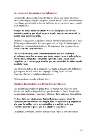 Las emociones: la materia prima del seductor

Contestando a la consulta de nuestro lector, intuyo que tienes un círculo
social con amigos y amigas –un punto a favor para ti- y si te relaciones bien
con ellas es que tienes la suficiente habilidad social para tener conversación
y ser interesante.

Aunque no hallas sacado un fruto AUN de esto piensa que tienes
bastante ganado y que alguien que ni siquiera cuente con esto está en
mucha peor posición que tu.

El arte de la seducción es el arte de crear y transmitir emociones, en el caso
de las mujeres la emoción del deseo, pero este no llega de forma rápida ni
directa sino como resultado indirecto de un proceso que en seducción se
llama Montaña rusa emocional.

Los seres humanos y más concretamente las mujeres se sienten
atraídas por aquellas personas que saben proporcionarle sube-y-bajas
emocionales, parecidos –en sentido figurado- a esa sensación de
cosquilleo en el estómago producido por una atracción de feria como la
montaña rusa.

Las MRE son la base de la atracción y de hecho la mayor parte de técnicas
que emplean los seductores son su propio estilo y forma de crear
emociones fuertes y variadas en las mujeres.

Pero aprendamos a andar antes de correr

Incorpora las emociones a tu forma de contar las cosas

Los grandes seductores son parecidos a los humoristas en que no es la
historia que explican lo que los hace graciosos sino la forma de contarlo,
ese arte para mantener el suspense y el interés de la audiencia hasta el final.

No hace falta que viváis como James Bond para contar cosas de
vosotros que emocionen a una mujer, sino ser cuidadosos y expresivos
a la hora de hablar y deis más prioridad a lo subjetivo –lo que
sentisteis cuando os pasó- que a lo objetivo –Los datos-

Un ejemplo, un viaje a Londres explicado con lógica o con emociones:




                                                                             46
 