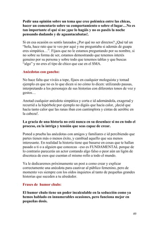 Pedir una opinión sobre un tema que cree polémica entre las chicas,
hacer un comentario sobre su comportamiento o sobre el lugar…No es
tan importante el qué si no ¡que lo hagáis y no os paséis la noche
pensando dudando y de aguantacubatas!.

Si en esa ocasión os sentís lanzados ¿Por qué no ser directos? ¿Qué tal un
“hola, hace rato que te veo por aquí y me preguntaba si además de guapa
eres simpática…”. Fijaos que no le estamos preguntando por su nombre, si
no sobre su forma de ser, estamos demostrando que tenemos interés
genuino por su persona y sobre todo que tenemos tablas y que buscas
“algo” y no eres el tipo de chico que cae en el SMA.

Anécdotas con gancho:

No hace falta que viváis a tope, fijaos en cualquier mologuista y tomad
ejemplo en que no es lo que dicen si no cómo lo dicen: utilizando pausas,
interpretando a los personajes de sus historias con diferentes tonos de voz y
gestos…

Anotad cualquier anécdota simpática y corta e id adornándola, exagerad y
recurrid a la hipérbole:por ejemplo no digáis que hacía calor, ¡decid que
hacía tanto calor que las ranas iban con cantimplora y cintas de aeróbic en
la cabeza!.

La gracia de una historia no está nunca en su desenlace si no en todo el
proceso, en la intriga y tensión que seas capaz de crear.

Poned a prueba las anécdotas con amigos y familiares e id percibiendo que
partes tienen más o menos éxito, y cambiad aquello que sea menos
interesante. En realidad la historia tiene que basarse en cosas que te hallan
pasado a ti o a alguien que conozcas –eso es FUNDAMENTAL porque de
lo contrario parecerás un actor contando algo falso o peor aún un ligón de
discoteca de esos que cuentan el mismo rollo a todo el mundo.

Ya le dedicaremos próximamente un post a como crear y explicar
correctamente una anécdota para cautivar al público femenino, pero de
momento ves siempre con los oídos inquietos al tanto de pequeñas grandes
historias que suceden a tu alrededor.

Frases de humor chulo:

El humor chulo tiene un poder incalculable en la seducción como ya
hemos hablado en innumerables ocasiones, pero funciona mejor en
pequeñas dosis.


                                                                           49
 