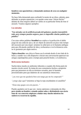 hombres son egocéntricos y demasiado ansiosos de sexo en cualquier
momento.

No hace falta demasiado para confundir la mente de un chico, además, para
defender su propia reputación y no quedar como unas “chicas fáciles”
delante de otras mujeres deben ser sutiles en su particular forma de tirar el
anzuelo. Veamos algunos ejemplos:

Las miradas

“Las miradas son la artillería pesada del galanteo: pueden transmitirlo
todo, pero siempre pueden negarse, pues es imposible citarlas palabra por
palabra”

Con estas sabias palabras Stendhal nos explica a la perfección el doble
juego de una caída de ojos y de ser objeto de atención un poco más tiempo
del necesario por una mujer: notamos la señal pero es lo bastante ambigua
para que ella pueda cambiar de idea y rechazarnos si en la distancia corta
no le gustamos por algún motivo.

Típica situación: una chica te llama con la mirada desde el otro lado de la
barra y cuando vas a ella dispuesto a iniciar una conversación aparecen sus
amigas espantapichas justo a tiempo para ponerla borde y a la defensiva.

Referencias incitantes

Suelen darse mucho en ambientes laborales o cuando ella forma parte de
nuestro circulo social. Se tratan de esos comentarios hechos a propósito
para que pensemos en ella en términos sexuales, pero lo bastante
personalizados para que dudemos de sus autenticas intenciones.

“¿tu crees que me quedaría bien este tanga que me he comprado?”

“¿tengo algo aquí? (mientras se baja la ropa enseñándote el canalillo)”

“Estas muy guapo con esto puesto..”

Puedes quedarte con lo que son –meras opiniones o demandas de ellas-
pero siendo un hombre, estando ambos solos y diciéndotelo con cierto
tono de voz concreto empiezas a dudar muy mucho mientras los
sudores te recorren la espalda.




                                                                           64
 
