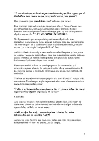 “Si este tío del que me habla se porta mal con ella y yo bien seguro que al
final ella se dará cuenta de que yo soy mejor que el y me querrá”.

Que gran error, ¡que grandísimo error! Vallamos por partes:

Para empezar, parte del problema es que para ella, el “amigo” no es mas
que otra amiga mas, un kleenex emocional que es al mismo tiempo
hermano mayor-amigo-confidente-psicólogo, pero –y esto es importante-
alguien a quien ella NO TE VE COMO UN HOMBRE.

No digo con esto que no sepa distinguirte como alguien del sexo
masculino, sino que en su mente estas en la misma zona que sus familiares
–la zona-amigos- en la cual una vez caes es casi imposible salir, y mucho
menos con la estrategia “amigo-caballero”. Pero…

A diferencia de otros amigos solo quedas cuando ella quiere y siempre en
su terreno, y como no quieres hacer nada que la contradiga pues tu nada, en
cuanto te manda un mensaje sales pitando a su encuentro aunque estés
haciendo cualquier cosa importante para ti.

En cuanto quedáis te hace un par de preguntas de compromiso y al
momento empieza a hablar de su tema favorito: ella y sus sentimientos, lo
poco que se gusta a si misma, lo complicada que es, que sus padres no le
entienden…

También es muy típico que creas que para ella eres “Especial” porque te ha
contado confidencias que, según tu punto de vista masculino no contarías a
nadie. Entonces puedes pensar

“Valla, si me ha contado esa confidencia tan vergonzosa sobre ella es que
seguro que soy alguien importante en su vida”

Chorradas.

A lo largo de los años, por ejemplo matando el rato en el Messenger, he
conocido a cientos de chicas que me han contado cosas súper íntimas sin
apenas haber hablado un par de veces.

Abrid los ojos ¡las mujeres son máquinas vivientes de contar
intimidades, eso no significa NADA!

Aunque su tema favorito que es el otro. Sabes que estás en zona amigos
básicamente si “el otro” no eres tú. Así de simple.



                                                                            8
 