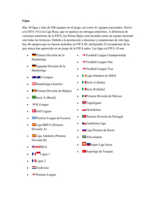 Ligas<br />Hay 30 ligas y más de 500 equipos en el juego, así como 41 equipos nacionales. Nuevo a la FIFA 10 es la Liga Rusa, que no aparece en entregas anteriores. A diferencia de versiones anteriores de la FIFA, los Países Bajos será incluido como un equipo nacional con todas las licencias. Debido a la promoción y descenso y expansiones de otra liga, hay 46 equipos que no fueron incluidos en FIFA 09, incluyendo 25 escuadrones de la que nunca han aparecido en un juego de la FIFA antes. Las ligas en FIFA 10 son:<br />Primera División de la BundesligaSegunda División de la BundesligaA-LeagueBundesliga (Austria)Primera División de BélgicaSerie A (Brasil)K-LeagueSAS LigaenPremier League de EscociaLiga BBVA (Primera División A)Liga Adelante (Primera División B)MLSLigue 1Ligue 2EredivisiePremier LeagueFootball League ChampionshipFootball League OneFootball League TwoLiga irlandesa de fútbolSerie A (Italia)Serie B (Italia)Primera División de MéxicoTippeligaenEkstraklasaPrimera División de PortugalGambrinus ligaLiga Premier de RusiaAllsvenskanSuper Liga SuizaSuperliga de Turquía<br />Resto Del Mundo:<br />Boca Juniors<br />River Plate<br />AEK Atenas<br />Olympiacos F.C.<br />Panathinaikos F.C.<br />PAOK<br />Kaizer Chiefs<br />Piratas de Orlando<br />En la Bundesliga Austriaca, el Sturm Graz solo aparace sin escudo real, pero si con la camiseta oficial.<br />En la Serie A de Brasil, los siguientes clubes no están licenciados: Avaí FC, Grêmio de Barueri, Corinthians, Fluminense, Goiás, Gremio de Porto Alegre, Internacional, Náutico, Santo André, Santos FC, Sport Recife y el Vitória.<br />En la Serie A de Italia, estos clubes no están licenciados: SSC Nápoli, Palermo y Cágliari.<br />En la Serie B de Italia estos clubes no están licenciados: Ancona, Cittadella, Gallipoli, Padova, Salernitana y el Torino FC.<br />En la Liga Sueca estos clubes no están licenciados: AIK Fotboll, IFK Göteborg y el Hammarby IF.<br />En la Torneos Apertura y Clausura Mexicanos el equipo de Queretaro F.C. aparece sin la camiseta oficial.<br />Selecciones nacionales <br />FIFA 10 Cuenta con 41 selecciones nacionales<br />AlemaniaArgentinaAustraliaAustriaBélgicaBrasilBulgariaCamerúnCorea del SurChinaDinamarcaCroaciaEcuadorEscociaEsloveniaEspañaEstados UnidosFinlandiaFranciaGreciaHolandaHungríaInglaterraIrlandaIrlanda del NorteItaliaMéxicoNueva ZelandaNoruegaParaguayPoloniaPortugalRepública ChecaRumaniaRusiaSudáfricaSueciaSuizaTurquíaUcraniaUruguay<br />Estadios <br />Los estadios incluidos en FIFA 10 son: <br />Estadios oficiales <br /> AlemaniaSignal Iduna ParkBayArenaVeltins-ArenaHSH Nordbank ArenaOlympiastadionAllianz ArenaAWD-ArenaCommerzbank-ArenaMercedes-Benz Arena EspañaEstadio Vicente CalderónEstadio Santiago Bernabéu2Estadio Chamartín (Ficticio; está basado en el Santiago Bernabéu)Estadio de MestallaCamp Nou FranciaStade GerlandParque de los PríncipesStade VélodromeStade Félix Bollaert  InglaterraOld TraffordAnfieldStamford BridgeSt James' ParkWembleyEmirates StadiumWhite Hart Lane Países BajosAmsterdam Arena ItaliaEstadio de San Siro (Giussepe Meazza)Estadio delle AlpiEstadio Olímpico PortugalEstádio da Luz Estádio do BessaEstádio do DragãoEstadio José Alvalade  MéxicoEstadio AztecaEstadio Jalisco<br />