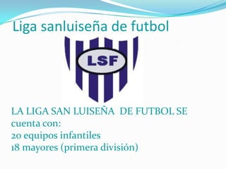 Liga sanluiseña de futbol




LA LIGA SAN LUISEÑA DE FUTBOL SE
cuenta con:
20 equipos infantiles
18 mayores (primera división)
 