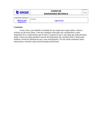 CURSO DE
ENGENHARIA MECÂNICA
NO
FOLHA
010/05
COMPONENTE CURRICULAR:
Química para
Engenharia
ATIVIDADE :
Ligas de aço
Conclusão
Como vimos, este trabalho é resultado de um estudo que exigiu análise, síntese e
reflexão em diversas fontes. Uma das vantagens oferecidas que consideramos a mais
importante foi o conhecimento que tivemos a respeito do aço e suas ligas que estão presentes
desde o início da cadeia produtiva através da fermentaria até o produto final. Conhecemos
também a forma de obtenção de aço e suas classificações. Foi um estudo realmente muito
interessante e instrutivo para nossa formação profissional.
 